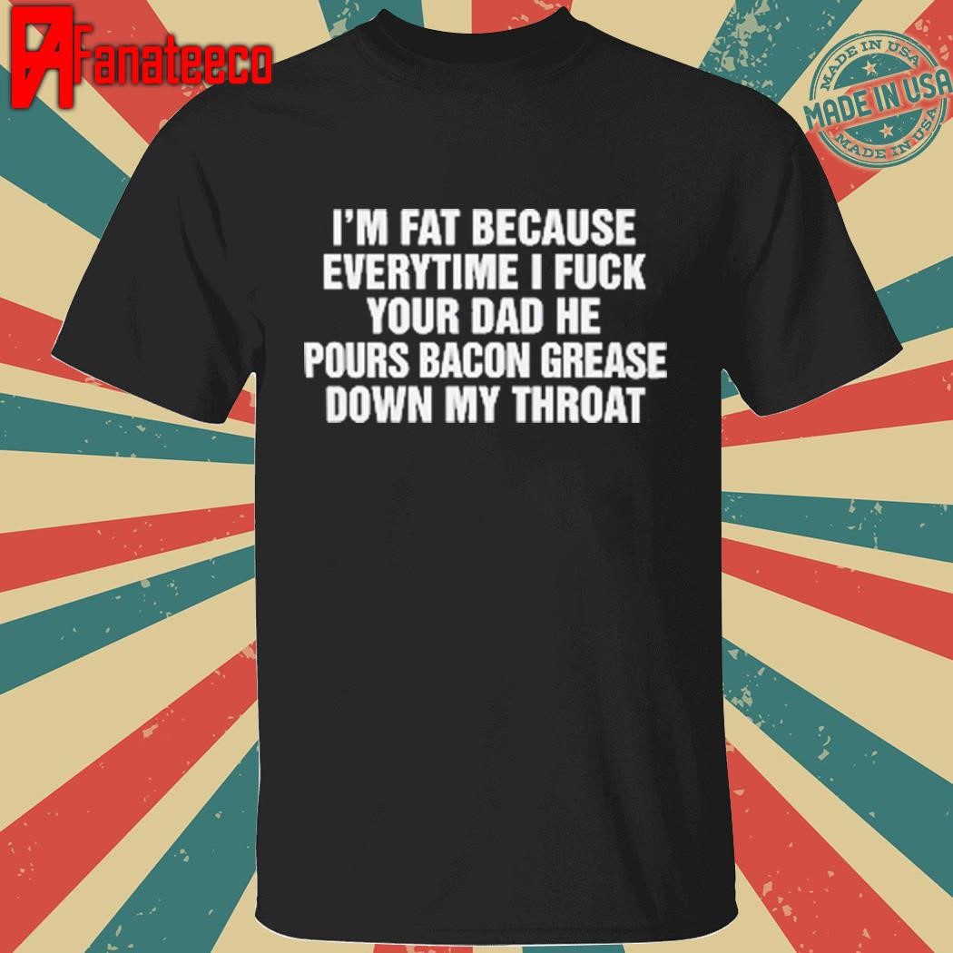 I'm Fat Because Every Time I Fuck Your Dad Shirt