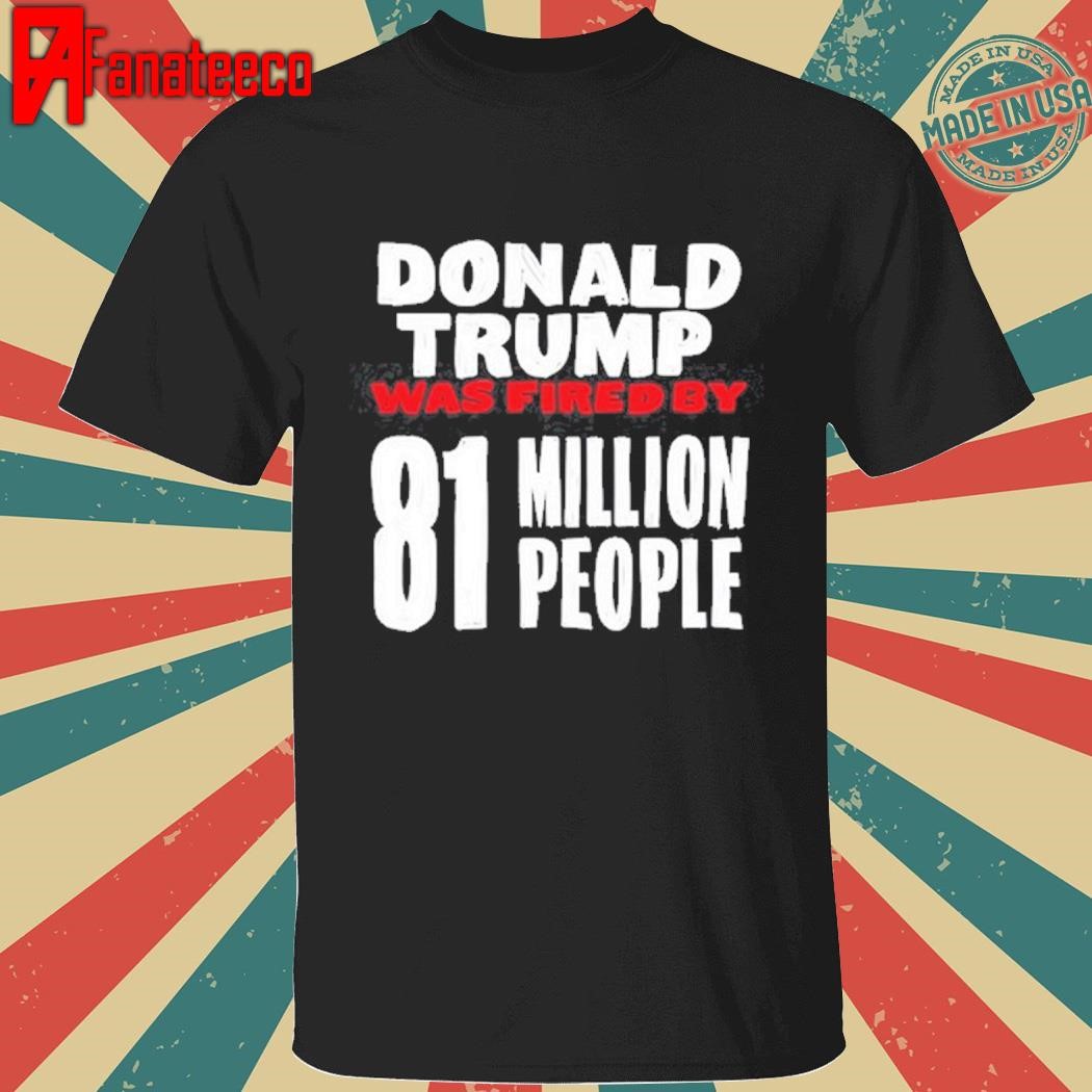 Shirt Donald Trump Was Fired By 81 Million People shirt