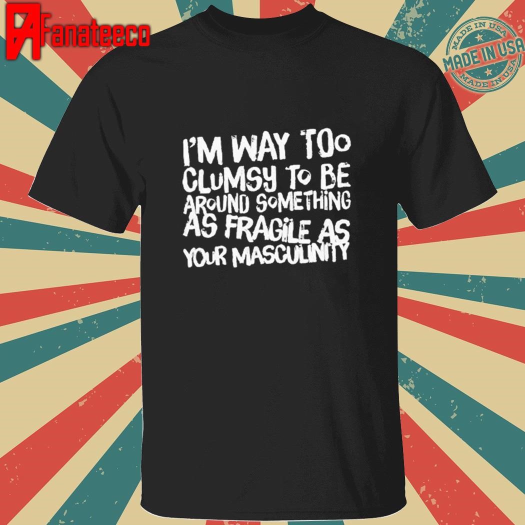 Best I’m Way Too Clumsy To Be Around Something As Fragile As Your Masculinity Shirt