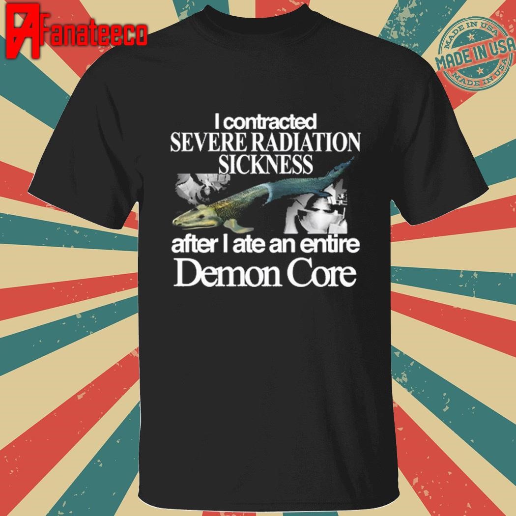 I Contracted Severe Radiation Sickness After I Ate An Entire Demon Core shirt