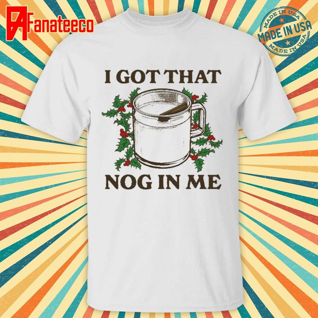 I got that nog in me shirt