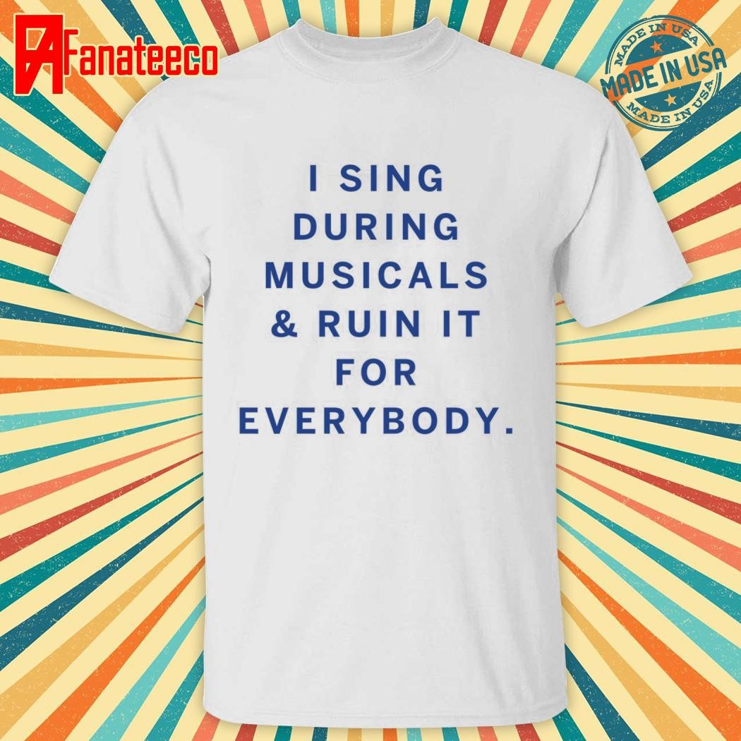 Original I Sing During Musicals And Ruin It For Everybody shirt