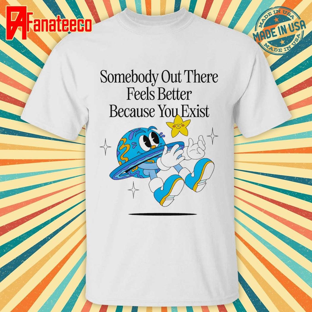 Somebody out there feels better because you exist shirt