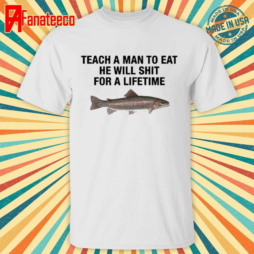 Teach A Man To Eat He Will Shit For A Lifetime shirt