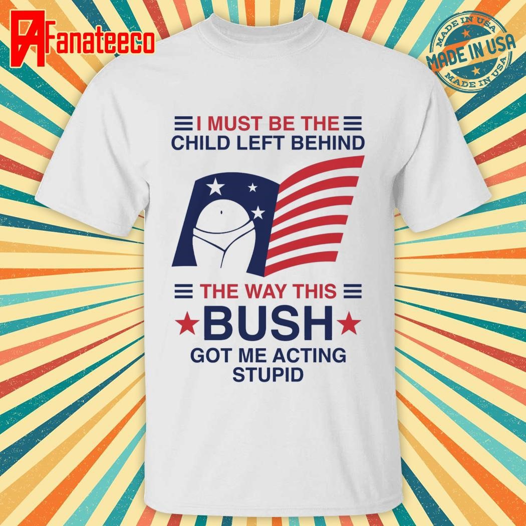 Top Official I must be the child left behind the way this bush got me acting stupid shirt