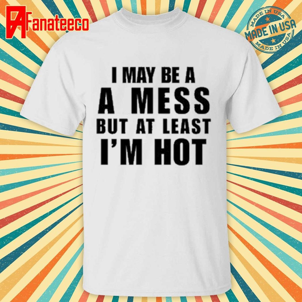 I May Be A A Mess But At Least I'm Hot shirt