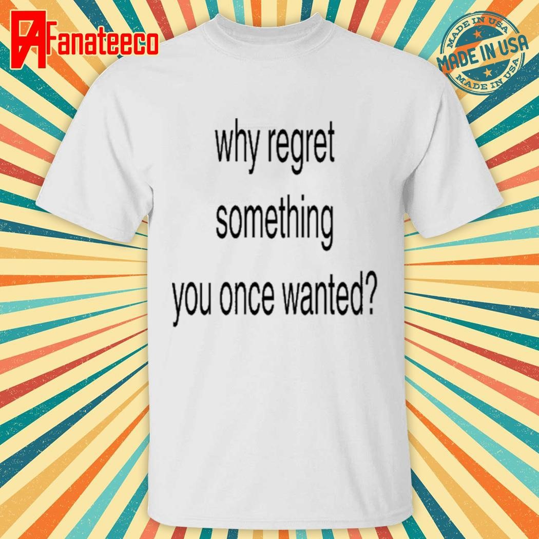 Why Regret Something You Once Wanted T Shirt